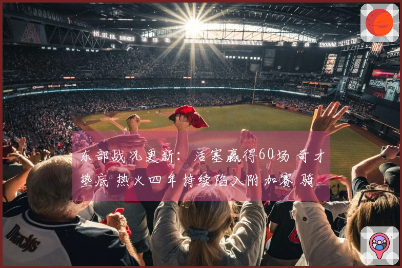 东部战况更新：活塞赢得60场 奇才垫底 热火四年持续陷入附加赛 骑士对决猛龙