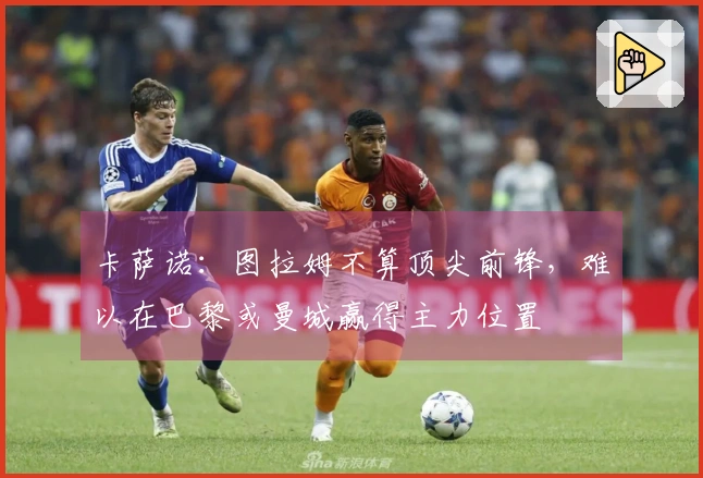 卡萨诺：图拉姆不算顶尖前锋，难以在巴黎或曼城赢得主力位置