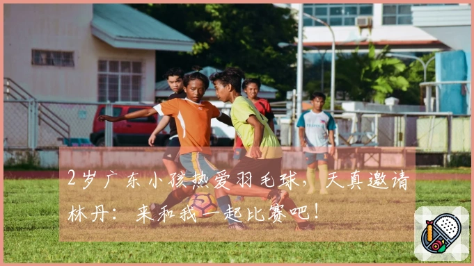 2岁广东小孩热爱羽毛球，天真邀请林丹：来和我一起比赛吧！