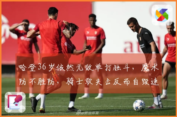 哈登36岁依然无敌单打独斗，魔术防不胜防，骑士敢夹击反而自毁速度更快