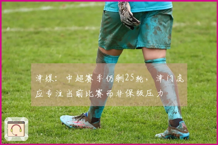津媒：中超赛季仍剩25轮，津门虎应专注当前比赛而非保级压力