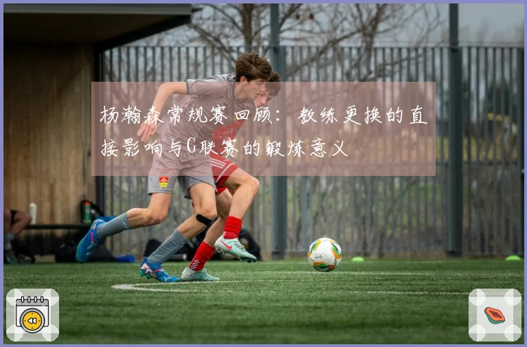 杨瀚森常规赛回顾：教练更换的直接影响与G联赛的锻炼意义