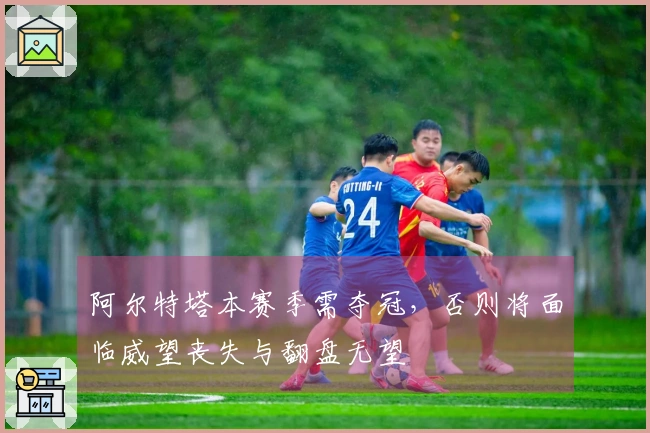 阿尔特塔本赛季需夺冠，否则将面临威望丧失与翻盘无望