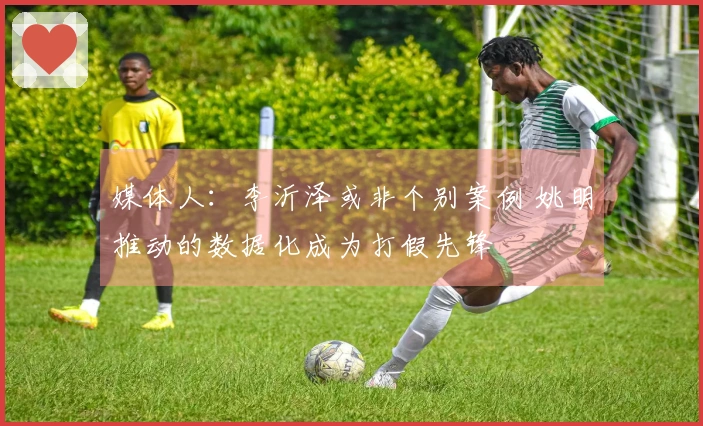 媒体人：李沂泽或非个别案例 姚明推动的数据化成为打假先锋