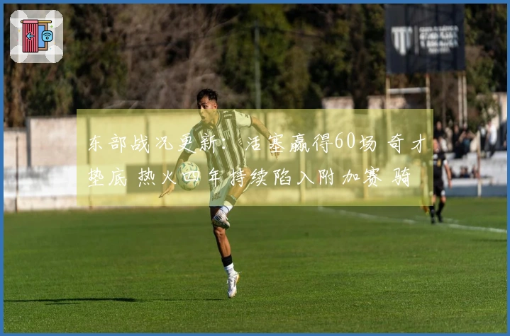 东部战况更新：活塞赢得60场 奇才垫底 热火四年持续陷入附加赛 骑士对决猛龙