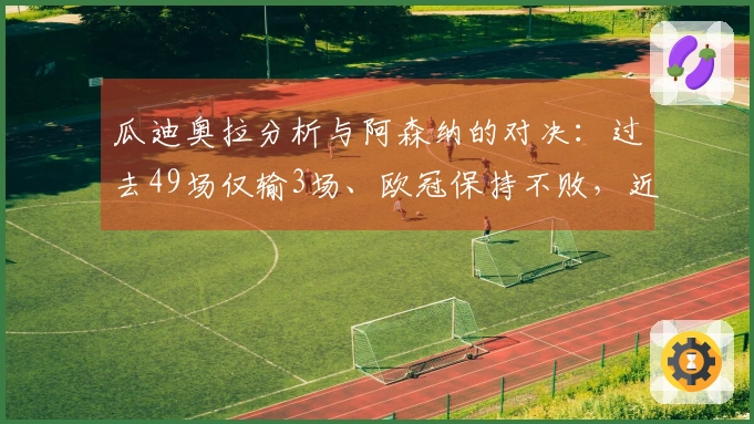 瓜迪奥拉分析与阿森纳的对决：过去49场仅输3场、欧冠保持不败，近期两战面临巨大挑战