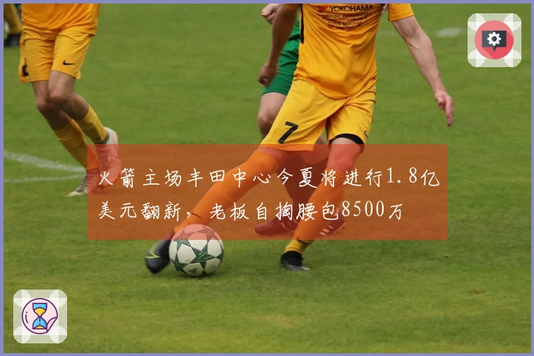 火箭主场丰田中心今夏将进行1.8亿美元翻新，老板自掏腰包8500万