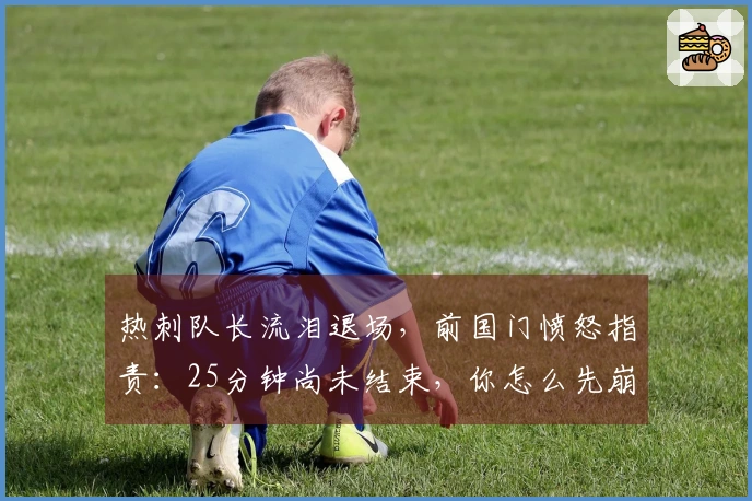 热刺队长流泪退场，前国门愤怒指责：25分钟尚未结束，你怎么先崩溃了