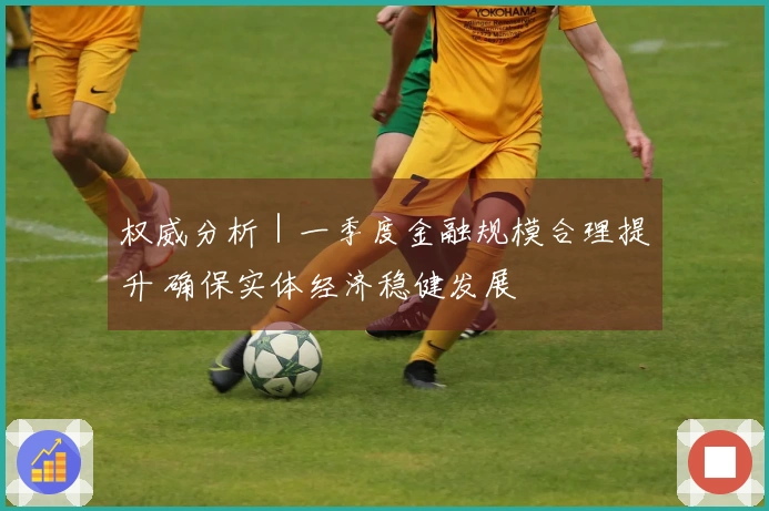 权威分析｜一季度金融规模合理提升 确保实体经济稳健发展