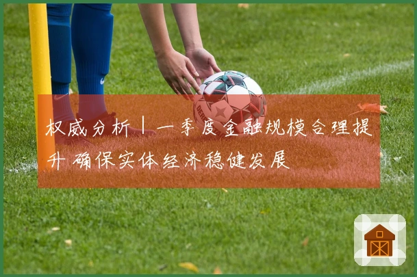 权威分析｜一季度金融规模合理提升 确保实体经济稳健发展