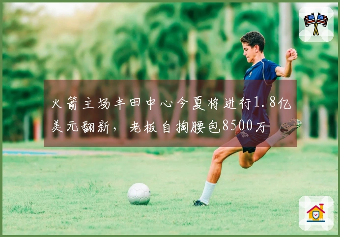 火箭主场丰田中心今夏将进行1.8亿美元翻新，老板自掏腰包8500万